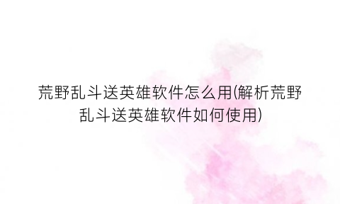 荒野乱斗送英雄软件怎么用(解析荒野乱斗送英雄软件如何使用)