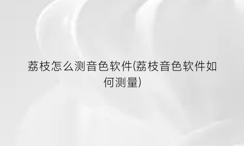 “荔枝怎么测音色软件(荔枝音色软件如何测量)