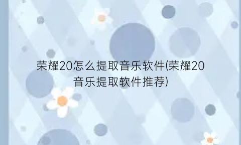 荣耀20怎么提取音乐软件(荣耀20音乐提取软件推荐)