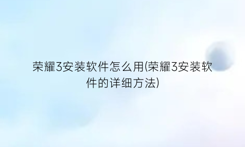 荣耀3安装软件怎么用(荣耀3安装软件的详细方法)