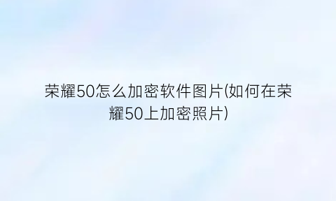 荣耀50怎么加密软件图片(如何在荣耀50上加密照片)