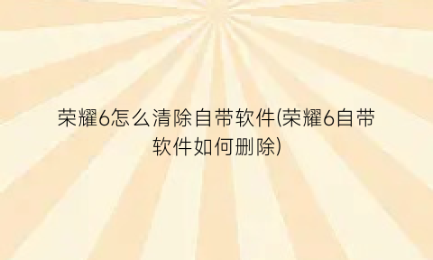 “荣耀6怎么清除自带软件(荣耀6自带软件如何删除)