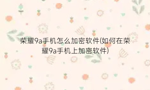 荣耀9a手机怎么加密软件(如何在荣耀9a手机上加密软件)