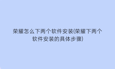 荣耀怎么下两个软件安装(荣耀下两个软件安装的具体步骤)