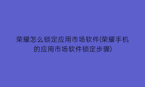 “荣耀怎么锁定应用市场软件(荣耀手机的应用市场软件锁定步骤)