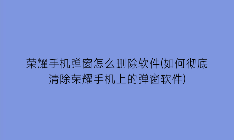 “荣耀手机弹窗怎么删除软件(如何彻底清除荣耀手机上的弹窗软件)