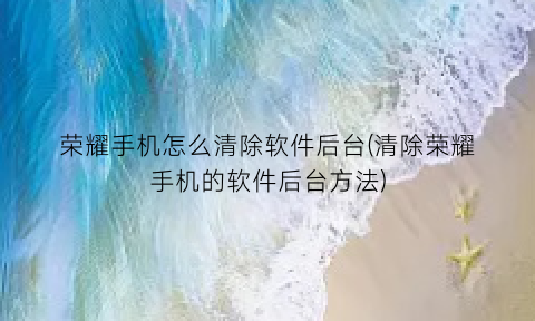 “荣耀手机怎么清除软件后台(清除荣耀手机的软件后台方法)