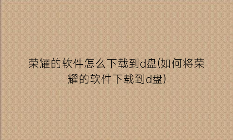 荣耀的软件怎么下载到d盘(如何将荣耀的软件下载到d盘)