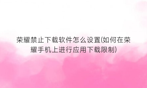 荣耀禁止下载软件怎么设置(如何在荣耀手机上进行应用下载限制)