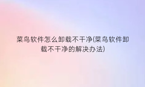 菜鸟软件怎么卸载不干净(菜鸟软件卸载不干净的解决办法)