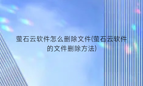 萤石云软件怎么删除文件(萤石云软件的文件删除方法)
