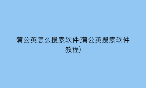 蒲公英怎么搜索软件(蒲公英搜索软件教程)