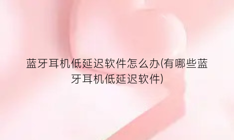 蓝牙耳机低延迟软件怎么办(有哪些蓝牙耳机低延迟软件)