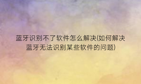 “蓝牙识别不了软件怎么解决(如何解决蓝牙无法识别某些软件的问题)