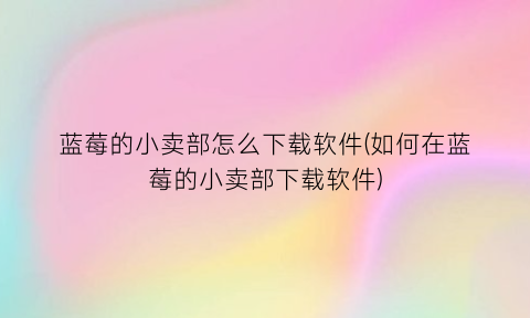 “蓝莓的小卖部怎么下载软件(如何在蓝莓的小卖部下载软件)
