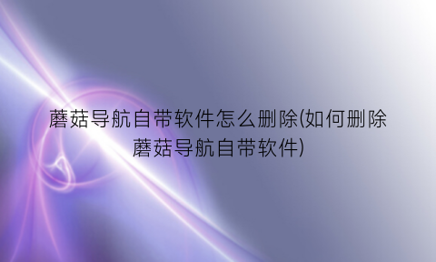 “蘑菇导航自带软件怎么删除(如何删除蘑菇导航自带软件)