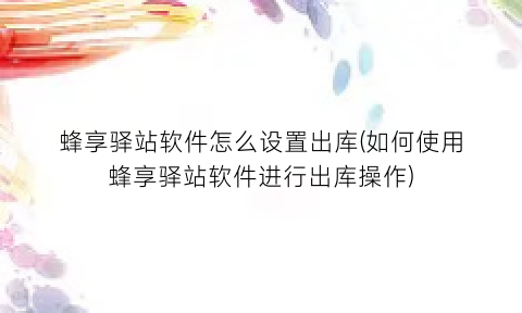 “蜂享驿站软件怎么设置出库(如何使用蜂享驿站软件进行出库操作)