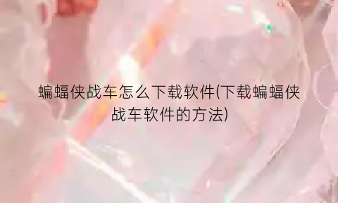 “蝙蝠侠战车怎么下载软件(下载蝙蝠侠战车软件的方法)