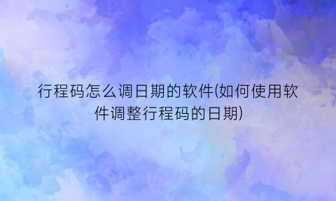 行程码怎么调日期的软件(如何使用软件调整行程码的日期)