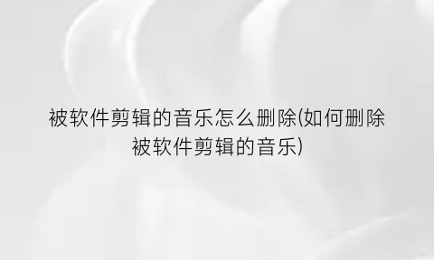 “被软件剪辑的音乐怎么删除(如何删除被软件剪辑的音乐)
