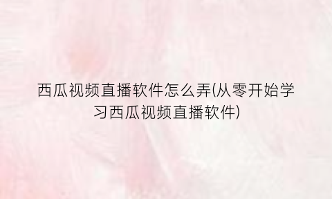 西瓜视频直播软件怎么弄(从零开始学习西瓜视频直播软件)