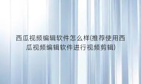 西瓜视频编辑软件怎么样(推荐使用西瓜视频编辑软件进行视频剪辑)