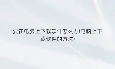 “要在电脑上下载软件怎么办(电脑上下载软件的方法)