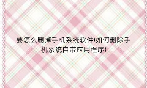 要怎么删掉手机系统软件(如何删除手机系统自带应用程序)