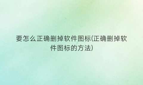 “要怎么正确删掉软件图标(正确删掉软件图标的方法)