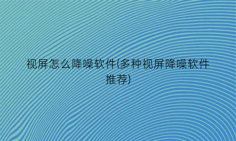 “视屏怎么降噪软件(多种视屏降噪软件推荐)