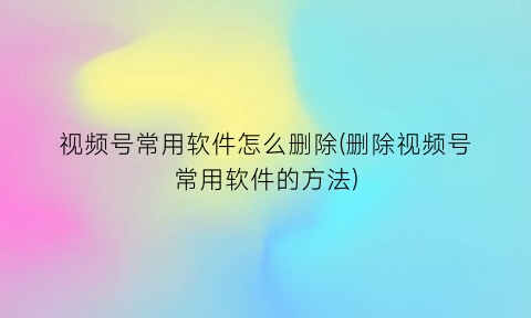 视频号常用软件怎么删除(删除视频号常用软件的方法)