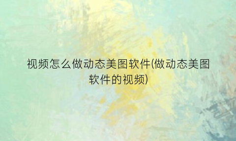 “视频怎么做动态美图软件(做动态美图软件的视频)
