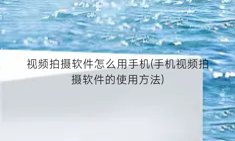 视频拍摄软件怎么用手机(手机视频拍摄软件的使用方法)