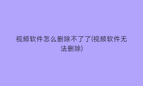 “视频软件怎么删除不了了(视频软件无法删除)