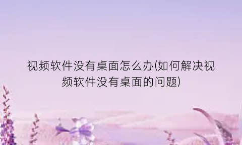 视频软件没有桌面怎么办(如何解决视频软件没有桌面的问题)