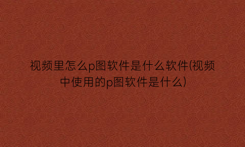 “视频里怎么p图软件是什么软件(视频中使用的p图软件是什么)