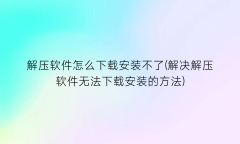 解压软件怎么下载安装不了(解决解压软件无法下载安装的方法)