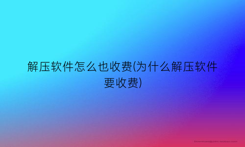 “解压软件怎么也收费(为什么解压软件要收费)