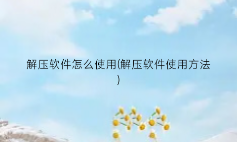 解压软件怎么使用(解压软件使用方法)