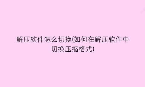 解压软件怎么切换(如何在解压软件中切换压缩格式)