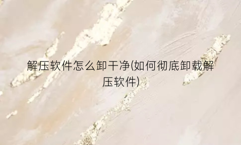 “解压软件怎么卸干净(如何彻底卸载解压软件)