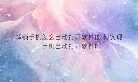 “解锁手机怎么自动打开软件(如何实现手机自动打开软件)