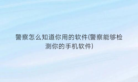 “警察怎么知道你用的软件(警察能够检测你的手机软件)