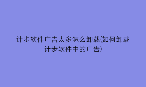 计步软件广告太多怎么卸载(如何卸载计步软件中的广告)