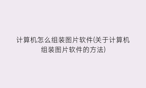 “计算机怎么组装图片软件(关于计算机组装图片软件的方法)