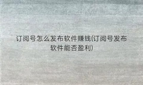 “订阅号怎么发布软件赚钱(订阅号发布软件能否盈利)