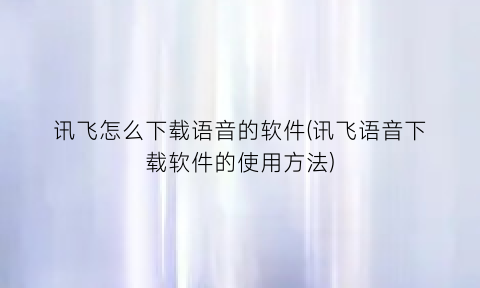 讯飞怎么下载语音的软件(讯飞语音下载软件的使用方法)