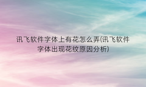 讯飞软件字体上有花怎么弄(讯飞软件字体出现花纹原因分析)