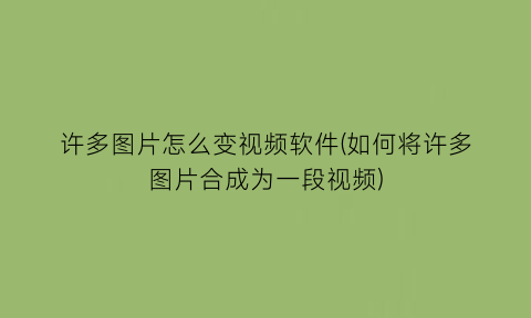 “许多图片怎么变视频软件(如何将许多图片合成为一段视频)