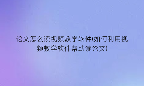 论文怎么读视频教学软件(如何利用视频教学软件帮助读论文)